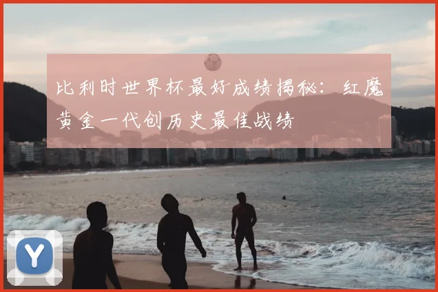 比利时世界杯最好成绩揭秘：红魔黄金一代创历史最佳战绩