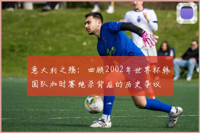意大利之殇：回顾2002年世界杯韩国队加时赛绝杀背后的历史争议