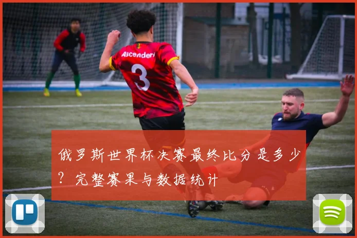 俄罗斯世界杯决赛最终比分是多少?完整赛果与数据统计