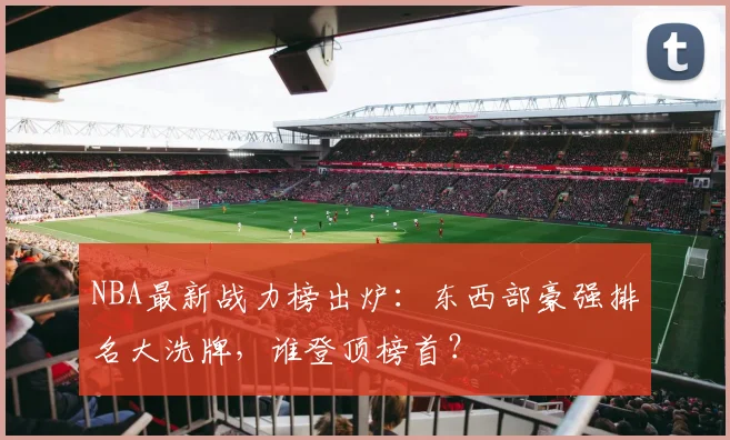 NBA最新战力榜出炉:东西部豪强排名大洗牌,谁登顶榜首?