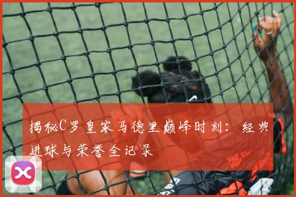揭秘C罗皇家马德里巅峰时刻：经典进球与荣誉全记录