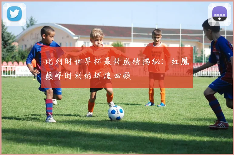 比利时世界杯最好成绩揭秘：红魔巅峰时刻的辉煌回顾