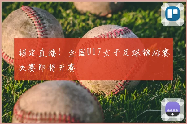 锁定直播！全国U17女子足球锦标赛决赛即将开赛