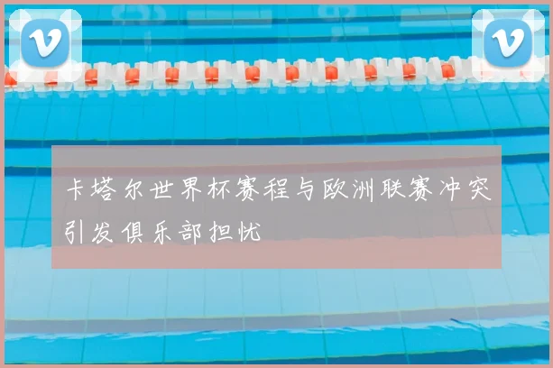 卡塔尔世界杯赛程与欧洲联赛冲突引发俱乐部担忧