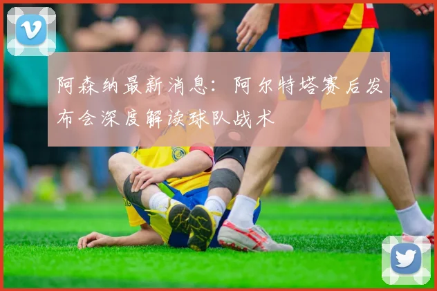 阿森纳最新消息：阿尔特塔赛后发布会深度解读球队战术