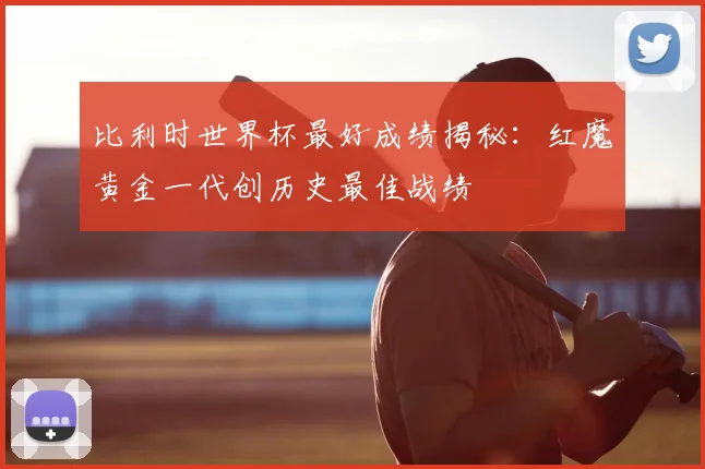 比利时世界杯最好成绩揭秘：红魔黄金一代创历史最佳战绩