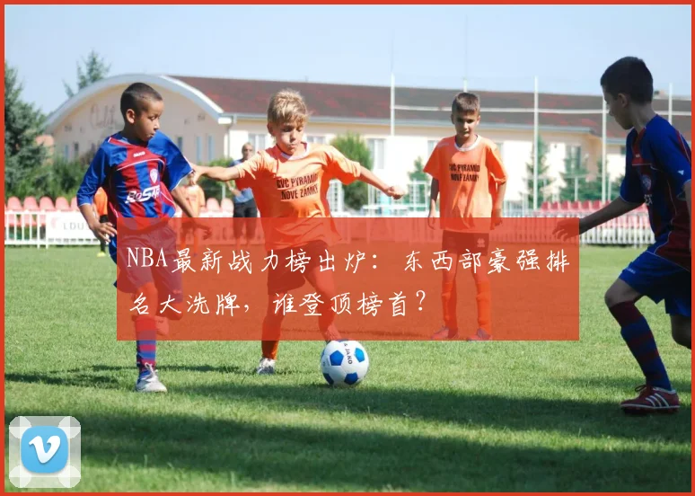NBA最新战力榜出炉：东西部豪强排名大洗牌，谁登顶榜首？