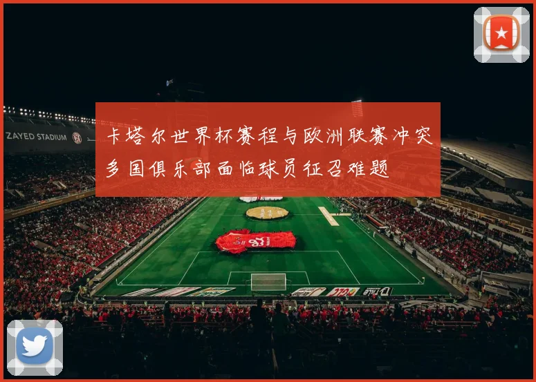 卡塔尔世界杯赛程与欧洲联赛冲突多国俱乐部面临球员征召难题