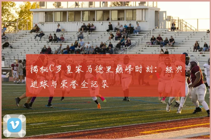 揭秘C罗皇家马德里巅峰时刻：经典进球与荣誉全记录
