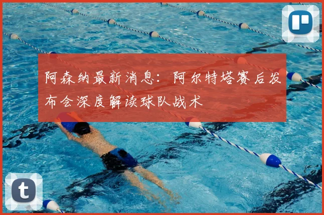 阿森纳最新消息：阿尔特塔赛后发布会深度解读球队战术