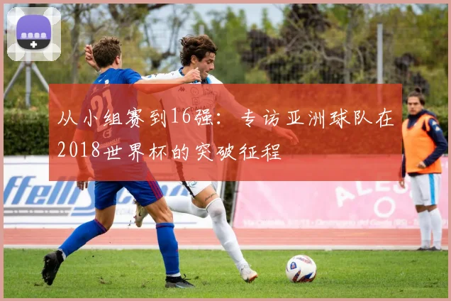 从小组赛到16强：专访亚洲球队在2018世界杯的突破征程