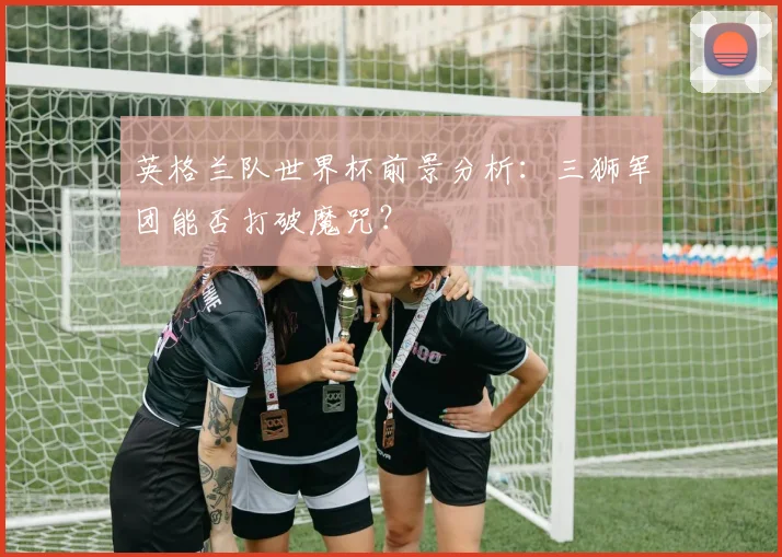 英格兰队世界杯前景分析：三狮军团能否打破魔咒？