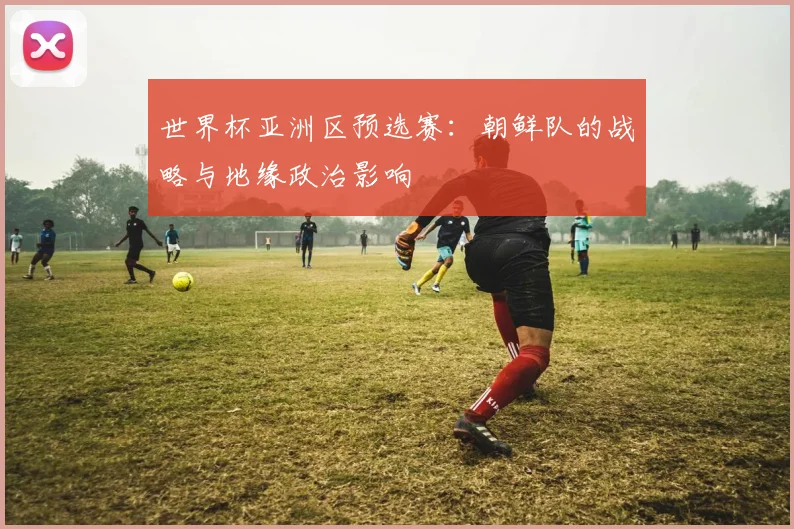世界杯亚洲区预选赛：朝鲜队的战略与地缘政治影响
