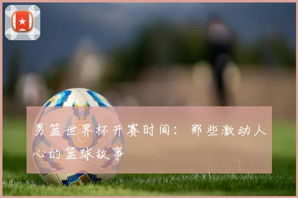 男篮世界杯开赛时间：那些激动人心的篮球故事