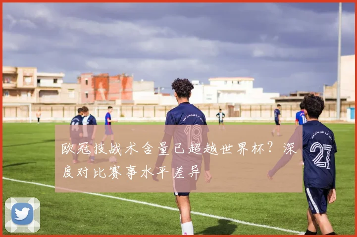 欧冠技战术含量已超越世界杯？深度对比赛事水平差异