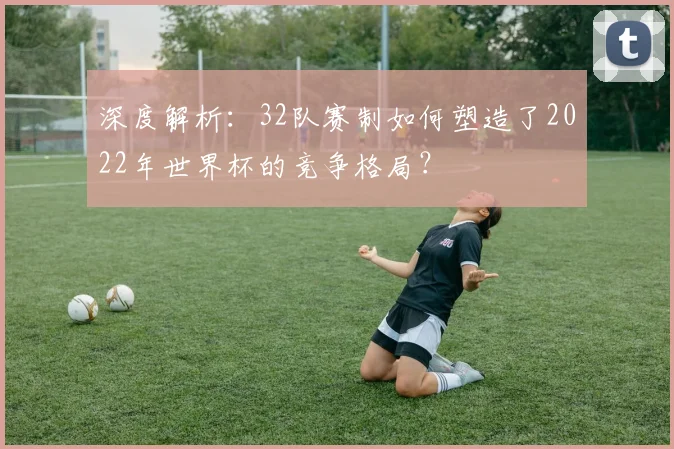 深度解析：32队赛制如何塑造了2022年世界杯的竞争格局？