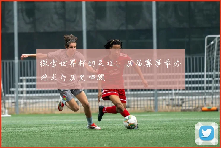 探索世界杯的足迹：历届赛事举办地点与历史回顾