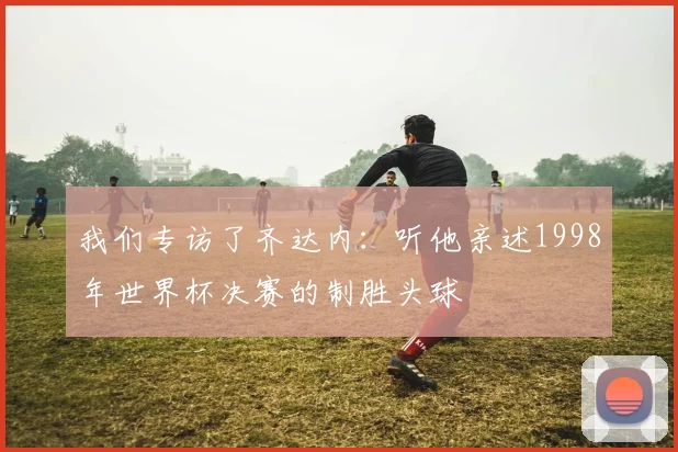 我们专访了齐达内：听他亲述1998年世界杯决赛的制胜头球
