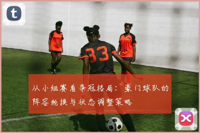 从小组赛看争冠格局：豪门球队的阵容轮换与状态调整策略