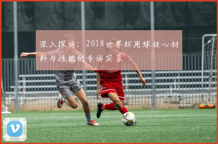 深入探访：2018世界杯用球核心材料与性能的专访实录