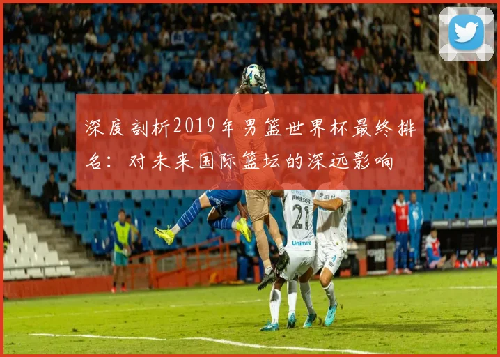 深度剖析2019年男篮世界杯最终排名：对未来国际篮坛的深远影响