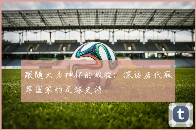 跟随大力神杯的旅程：探访历代冠军国家的足球史诗