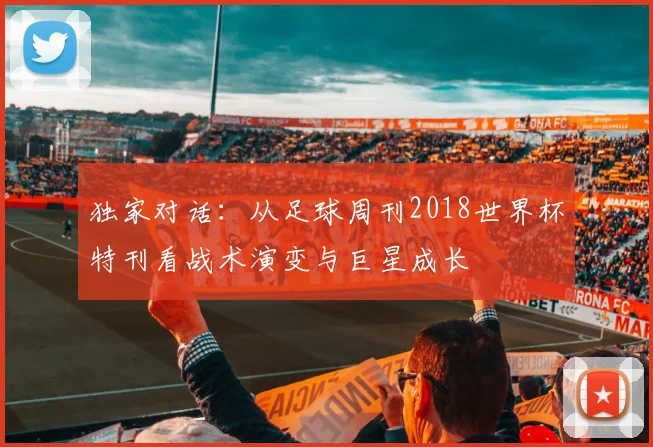 独家对话：从足球周刊2018世界杯特刊看战术演变与巨星成长