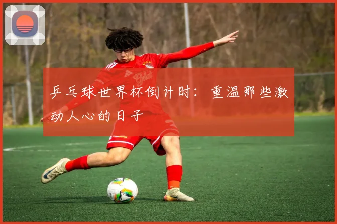 乒乓球世界杯倒计时：重温那些激动人心的日子