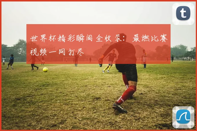 世界杯精彩瞬间全收录：最燃比赛视频一网打尽