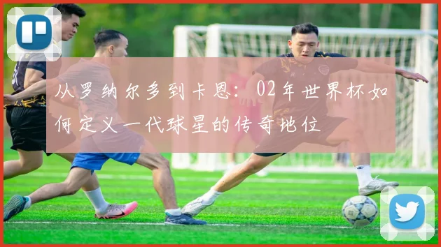 从罗纳尔多到卡恩：02年世界杯如何定义一代球星的传奇地位