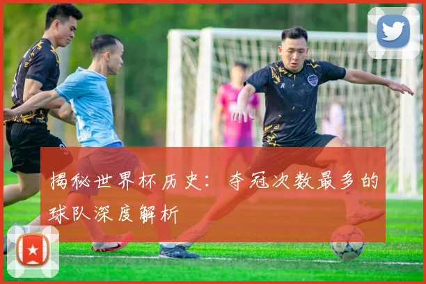 揭秘世界杯历史：夺冠次数最多的球队深度解析