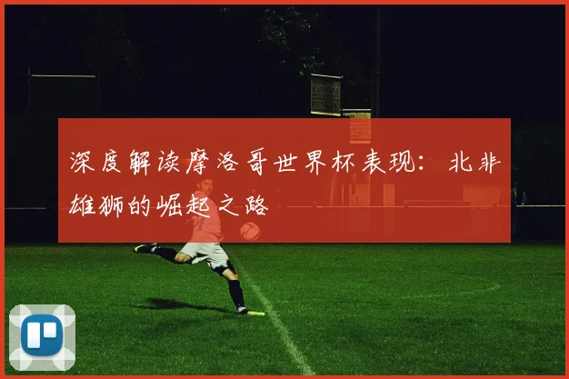 深度解读摩洛哥世界杯表现：北非雄狮的崛起之路