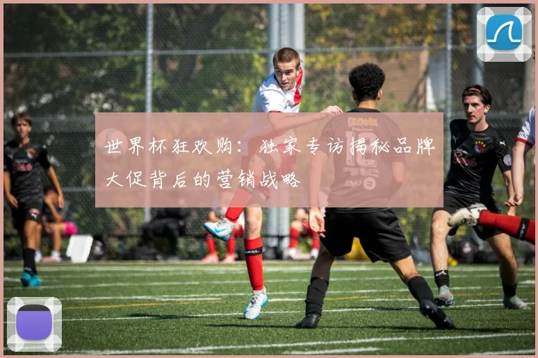 世界杯狂欢购：独家专访揭秘品牌大促背后的营销战略
