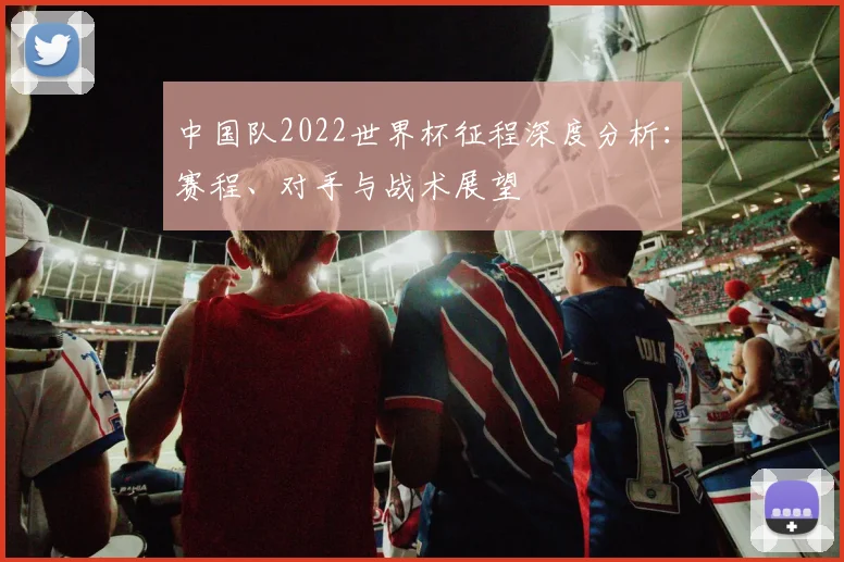 中国队2022世界杯征程深度分析：赛程、对手与战术展望