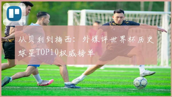 从贝利到梅西：外媒评世界杯历史球星TOP10权威榜单