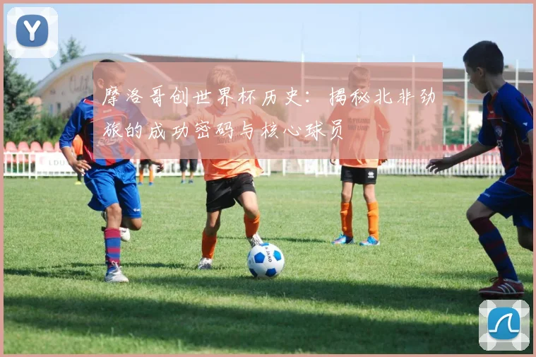 摩洛哥创世界杯历史：揭秘北非劲旅的成功密码与核心球员