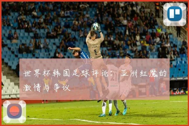 世界杯韩国足球评论：亚洲红魔的激情与争议