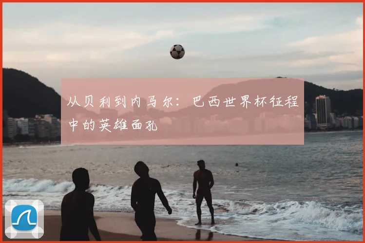 从贝利到内马尔：巴西世界杯征程中的英雄面孔