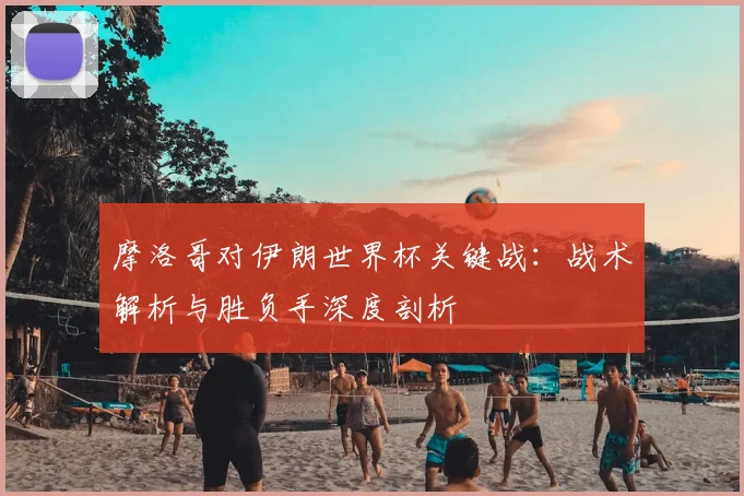 摩洛哥对伊朗世界杯关键战：战术解析与胜负手深度剖析