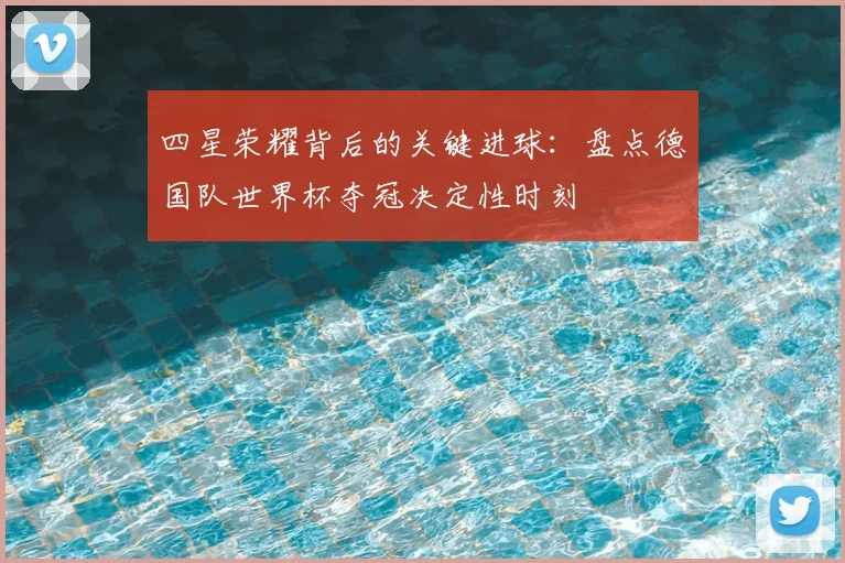 四星荣耀背后的关键进球：盘点德国队世界杯夺冠决定性时刻