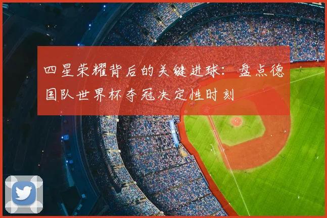 四星荣耀背后的关键进球：盘点德国队世界杯夺冠决定性时刻