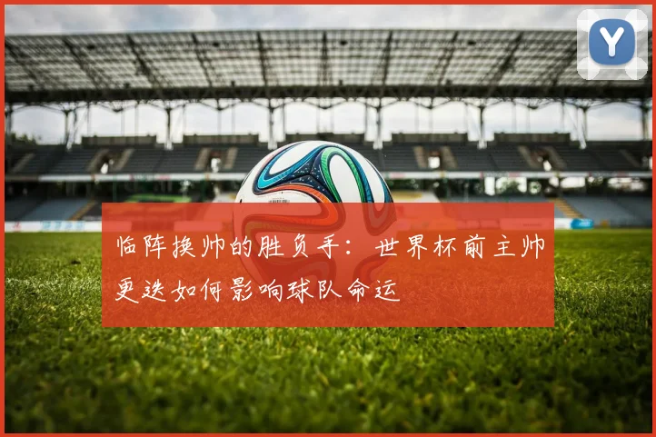 临阵换帅的胜负手:世界杯前主帅更迭如何影响球队命运